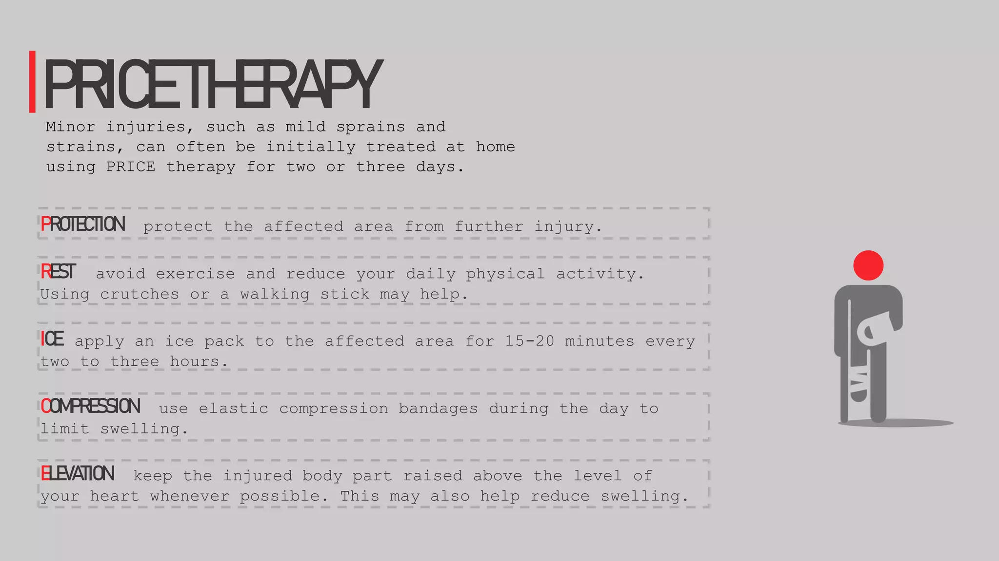 PROTECTION protect the affected area from further injury.
REST avoid exercise and reduce your daily physical activity.
Using crutches or a walking stick may help.
ICE apply an ice pack to the affected area for 15-20 minutes every
two to three hours.
COMPRESSION use elastic compression bandages during the day to
limit swelling.
ELEVATION keep the injured body part raised above the level of
your heart whenever possible. This may also help reduce swelling.
PRICETHERAPYMinor injuries, such as mild sprains and
strains, can often be initially treated at home
using PRICE therapy for two or three days.
 