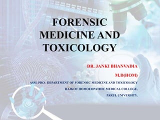 FORENSIC
MEDICINE AND
TOXICOLOGY
DR. JANKI BHANVADIA
M.D(HOM)
ASSI. PRO. DEPARTMENT OF FORENSIC MEDICINE AND TOXICOLOGY
RAJKOT HOMOEOPATHIC MEDICAL COLLEGE,
PARUL UNIVERSITY.
 