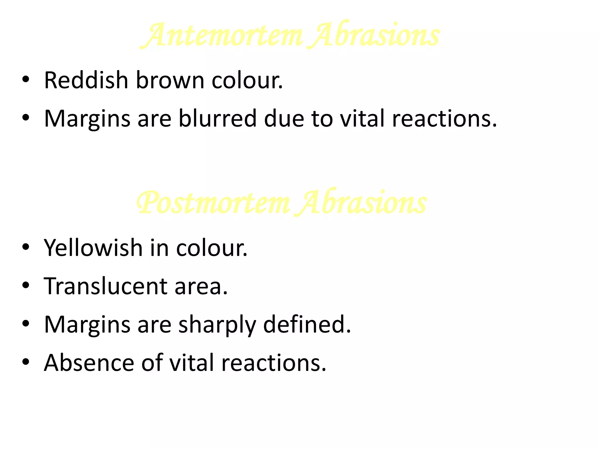 Antemortem Abrasions
• Reddish brown colour.
• Margins are blurred due to vital reactions.
Postmortem Abrasions
• Yellowish in colour.
• Translucent area.
• Margins are sharply defined.
• Absence of vital reactions.
 