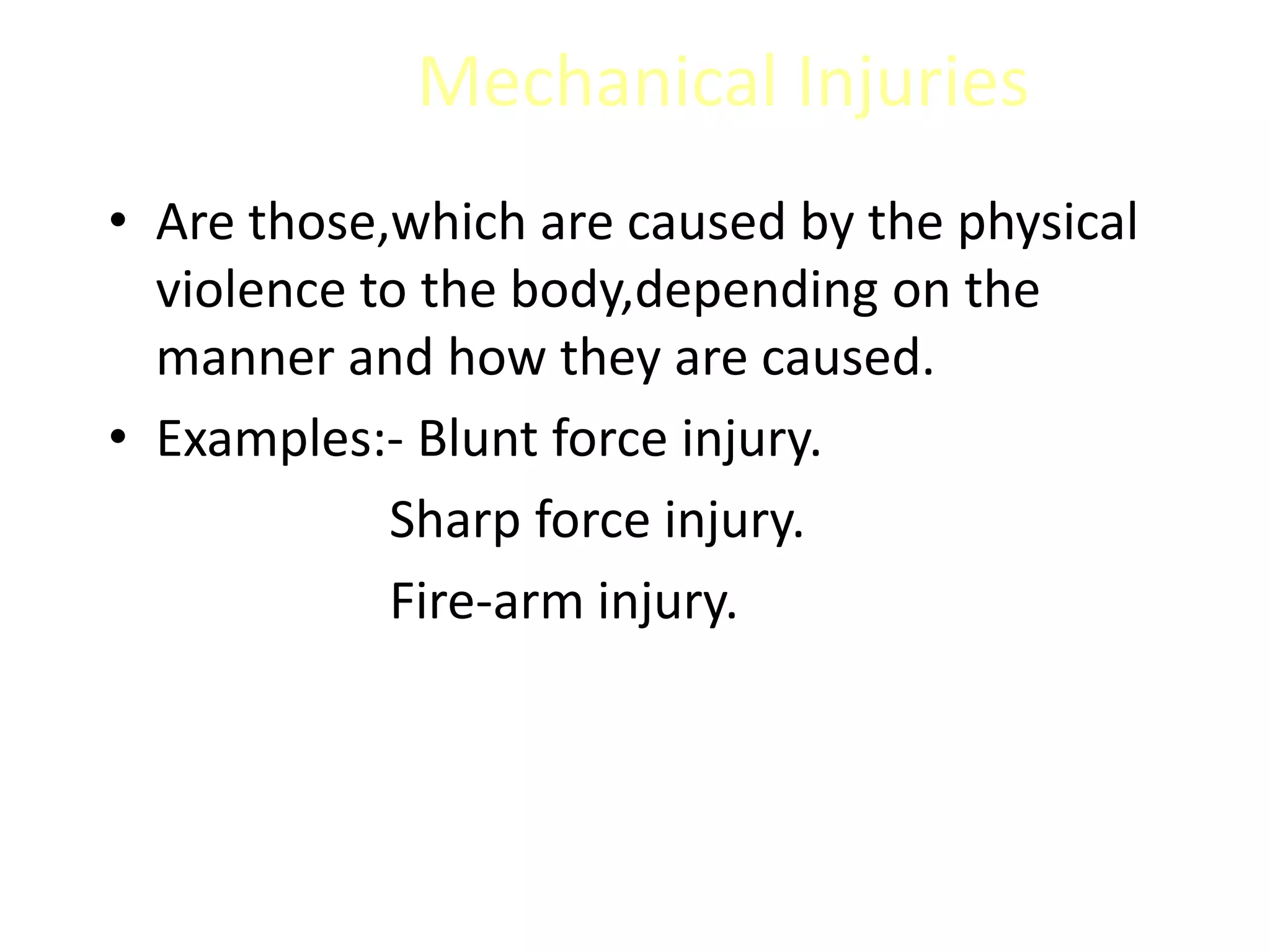 Mechanical Injuries
• Are those,which are caused by the physical
violence to the body,depending on the
manner and how they are caused.
• Examples:- Blunt force injury.
Sharp force injury.
Fire-arm injury.
 