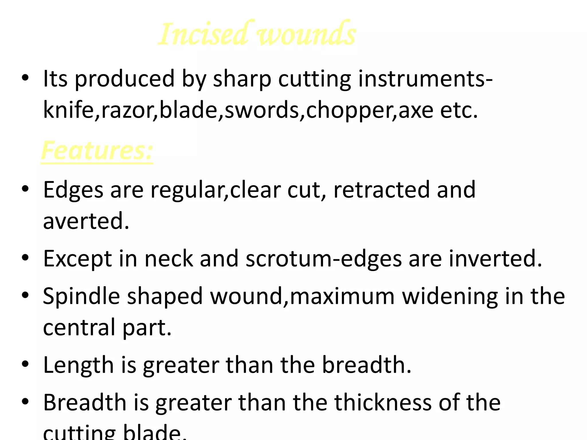 Incised wounds
• Its produced by sharp cutting instruments-
knife,razor,blade,swords,chopper,axe etc.
Features:
• Edges are regular,clear cut, retracted and
averted.
• Except in neck and scrotum-edges are inverted.
• Spindle shaped wound,maximum widening in the
central part.
• Length is greater than the breadth.
• Breadth is greater than the thickness of the
 