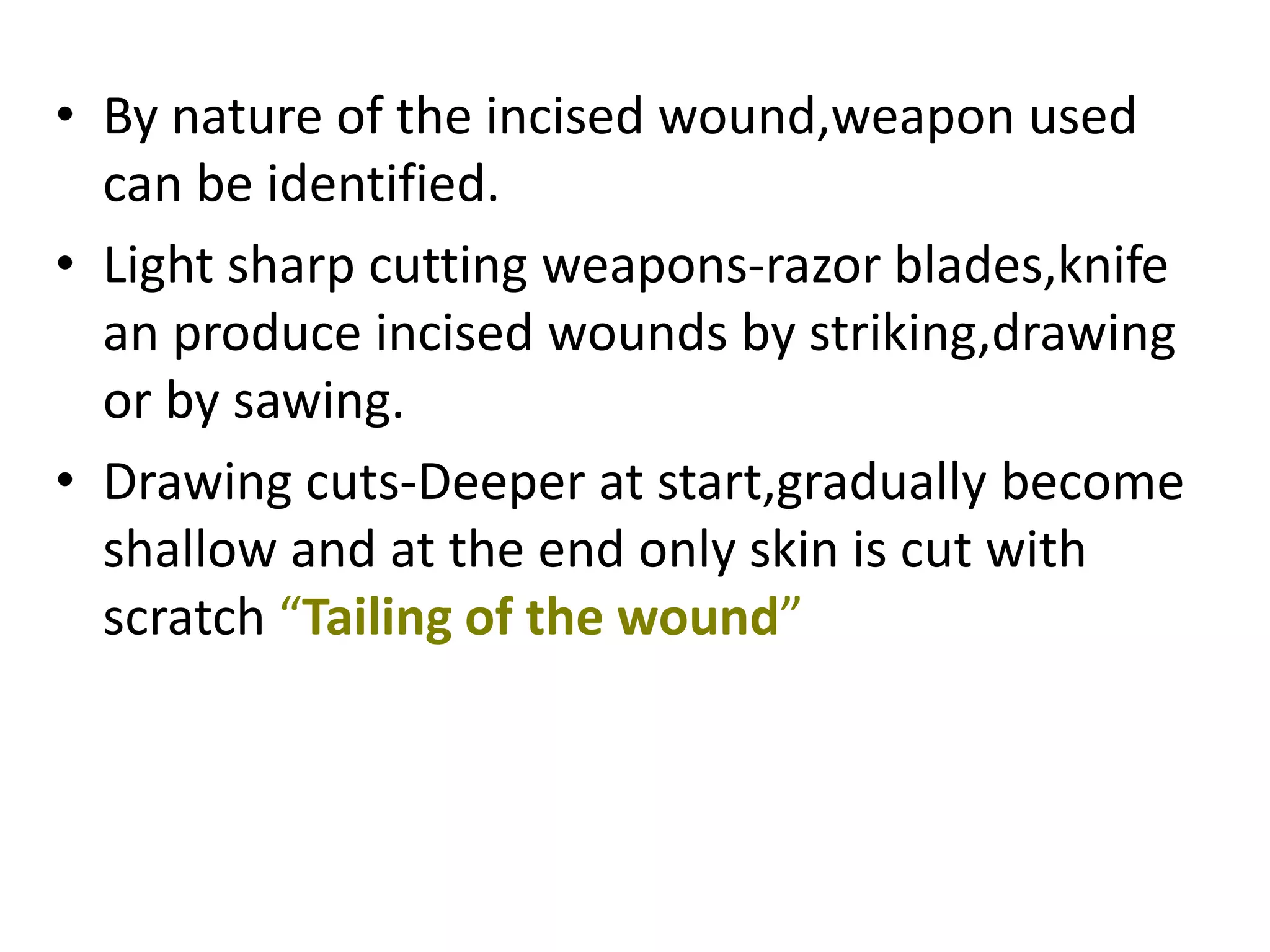 • By nature of the incised wound,weapon used
can be identified.
• Light sharp cutting weapons-razor blades,knife
an produce incised wounds by striking,drawing
or by sawing.
• Drawing cuts-Deeper at start,gradually become
shallow and at the end only skin is cut with
scratch “Tailing of the wound”
 