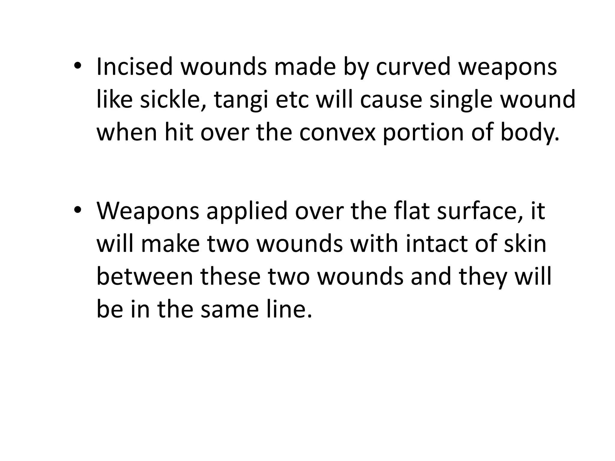 • Incised wounds made by curved weapons
like sickle, tangi etc will cause single wound
when hit over the convex portion of body.
• Weapons applied over the flat surface, it
will make two wounds with intact of skin
between these two wounds and they will
be in the same line.
 