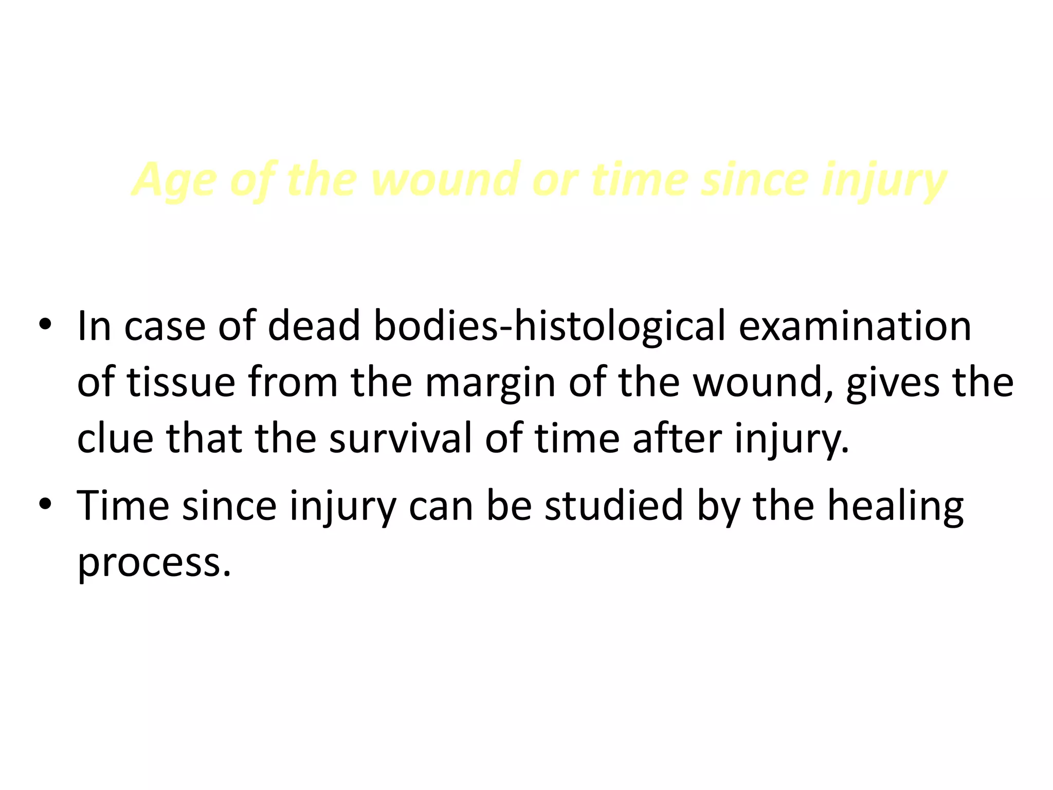 Age of the wound or time since injury
• In case of dead bodies-histological examination
of tissue from the margin of the wound, gives the
clue that the survival of time after injury.
• Time since injury can be studied by the healing
process.
 
