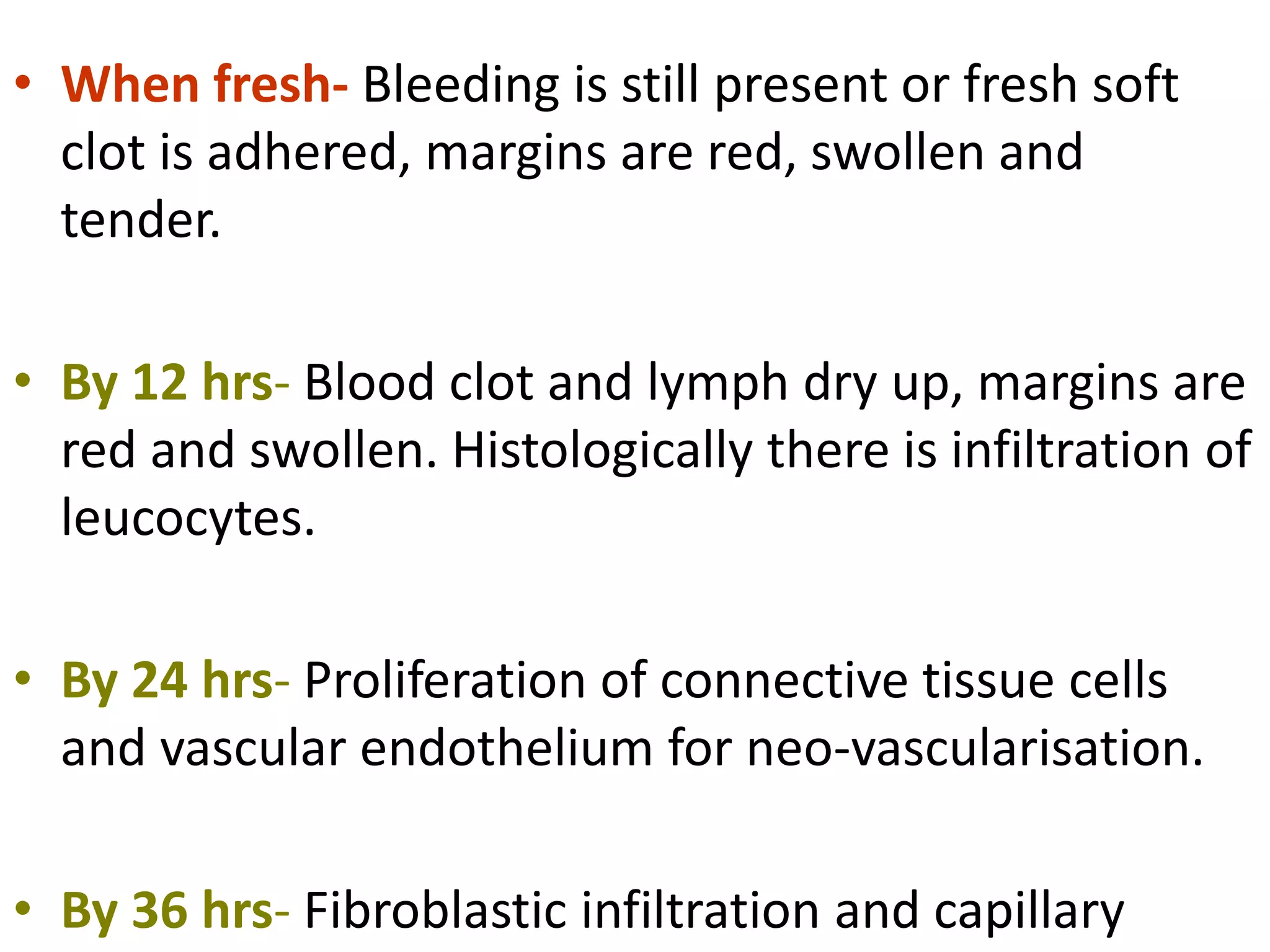 • When fresh- Bleeding is still present or fresh soft
clot is adhered, margins are red, swollen and
tender.
• By 12 hrs- Blood clot and lymph dry up, margins are
red and swollen. Histologically there is infiltration of
leucocytes.
• By 24 hrs- Proliferation of connective tissue cells
and vascular endothelium for neo-vascularisation.
• By 36 hrs- Fibroblastic infiltration and capillary
 