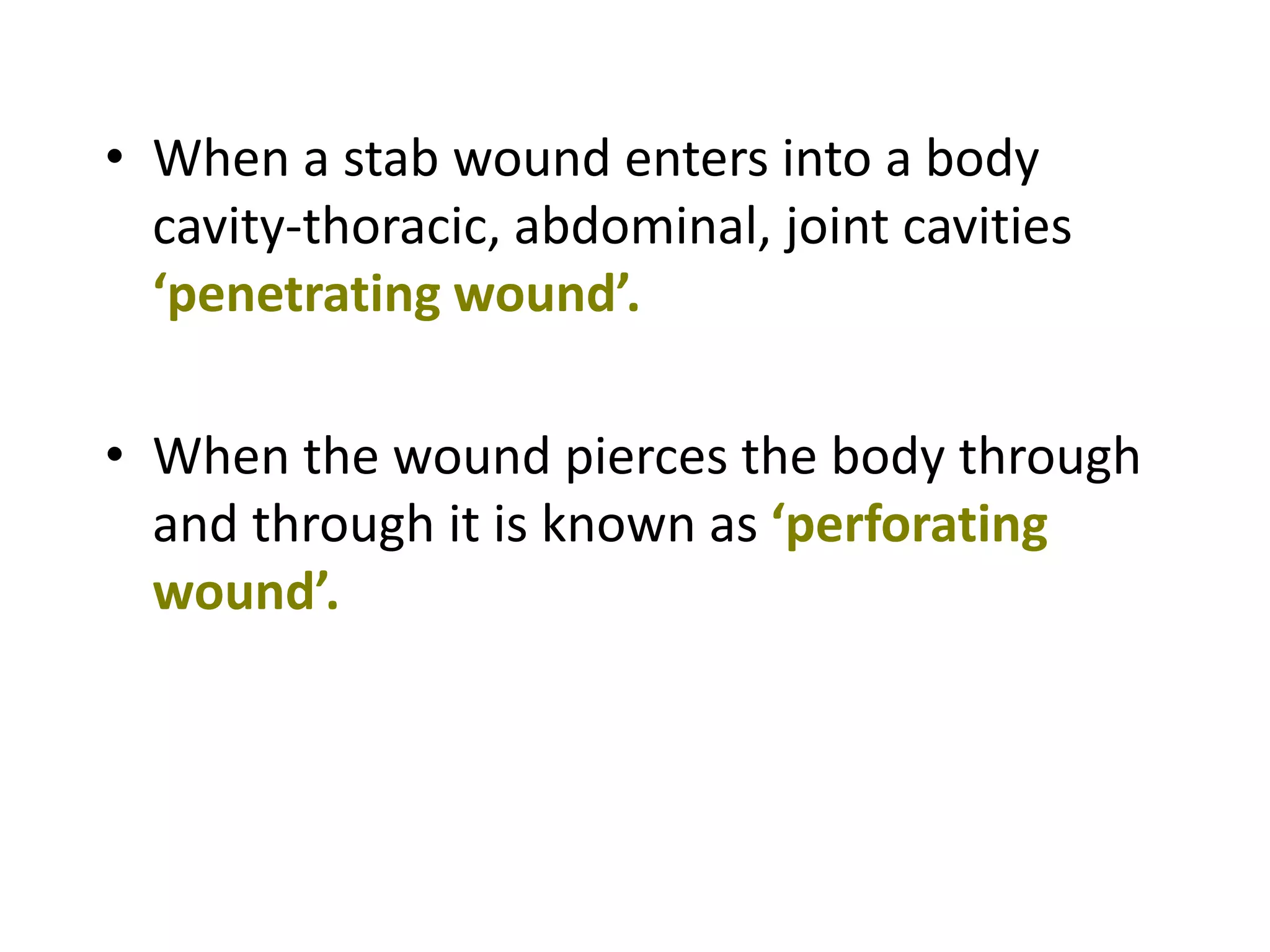 • When a stab wound enters into a body
cavity-thoracic, abdominal, joint cavities
‘penetrating wound’.
• When the wound pierces the body through
and through it is known as ‘perforating
wound’.
 