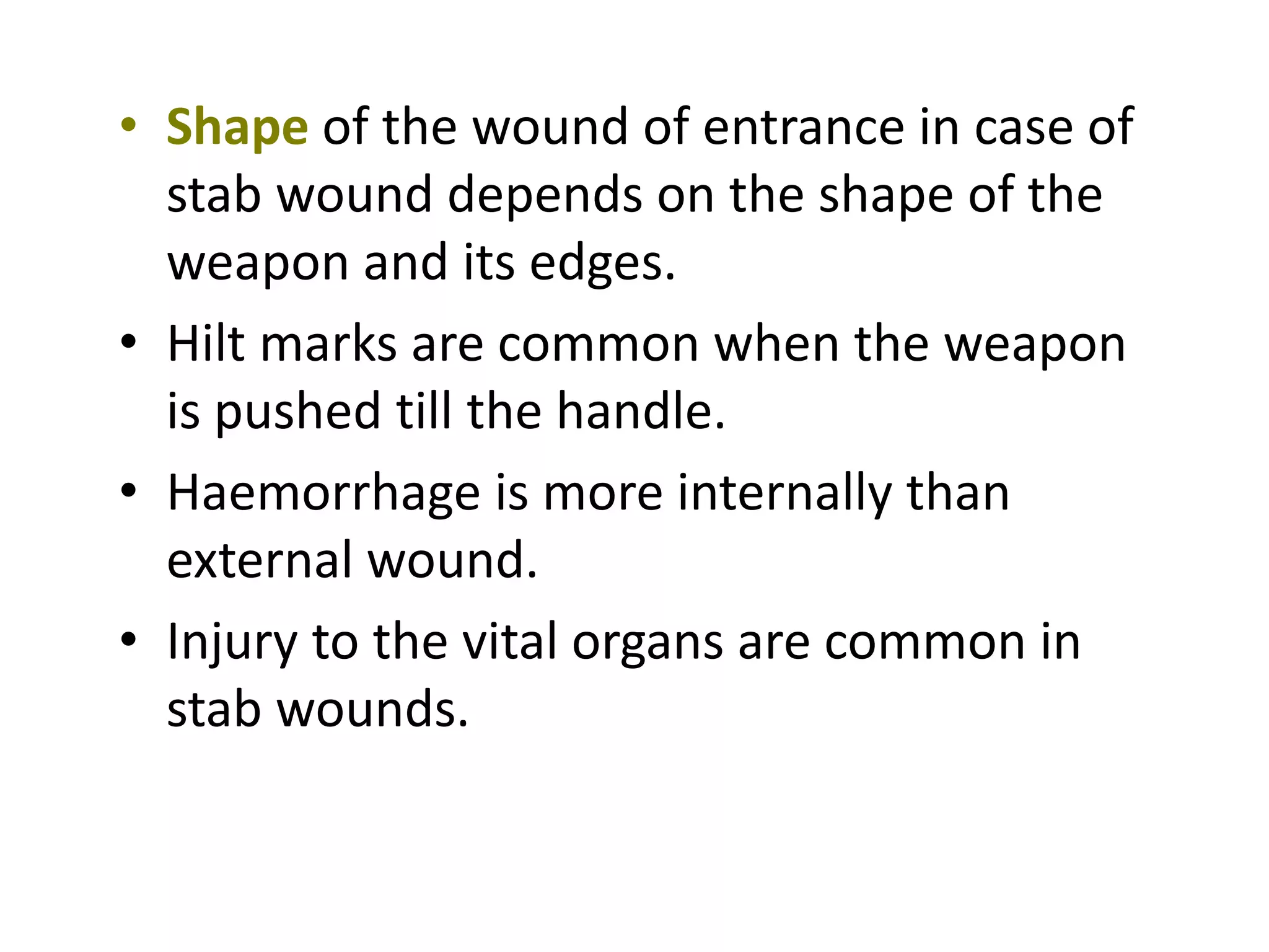 • Shape of the wound of entrance in case of
stab wound depends on the shape of the
weapon and its edges.
• Hilt marks are common when the weapon
is pushed till the handle.
• Haemorrhage is more internally than
external wound.
• Injury to the vital organs are common in
stab wounds.
 