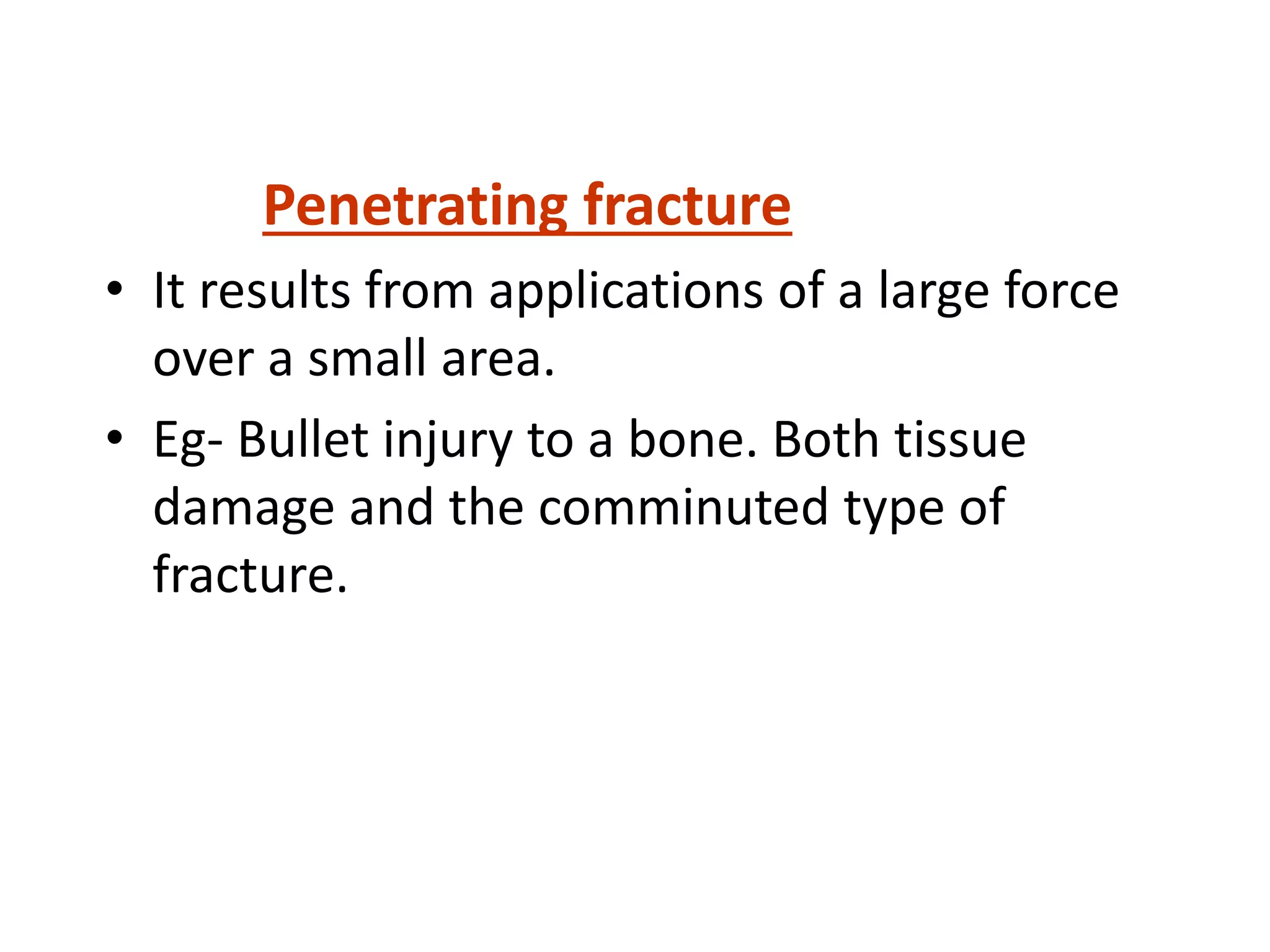 Penetrating fracture
• It results from applications of a large force
over a small area.
• Eg- Bullet injury to a bone. Both tissue
damage and the comminuted type of
fracture.
 