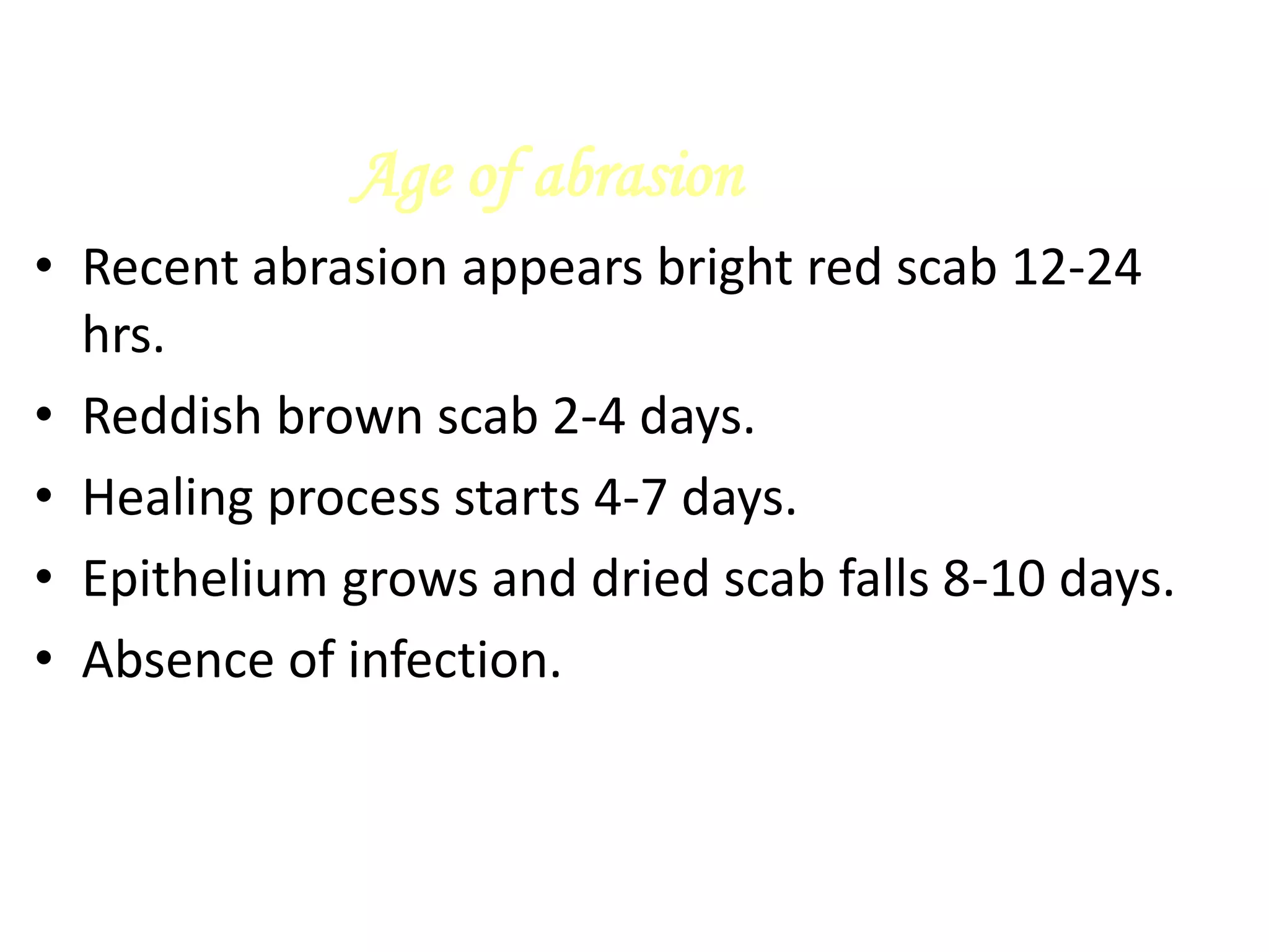 Age of abrasion
• Recent abrasion appears bright red scab 12-24
hrs.
• Reddish brown scab 2-4 days.
• Healing process starts 4-7 days.
• Epithelium grows and dried scab falls 8-10 days.
• Absence of infection.
 