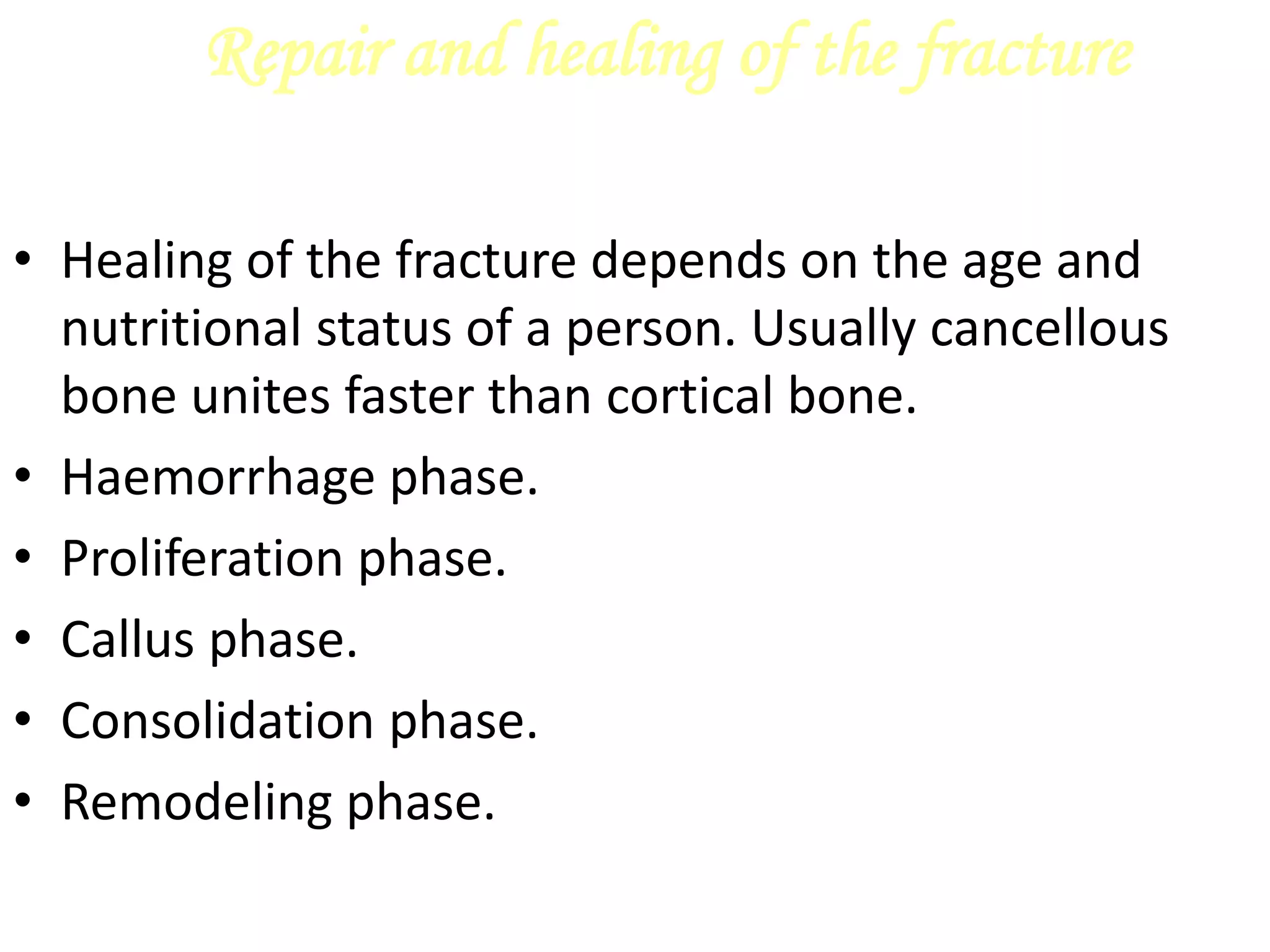 Repair and healing of the fracture
• Healing of the fracture depends on the age and
nutritional status of a person. Usually cancellous
bone unites faster than cortical bone.
• Haemorrhage phase.
• Proliferation phase.
• Callus phase.
• Consolidation phase.
• Remodeling phase.
 
