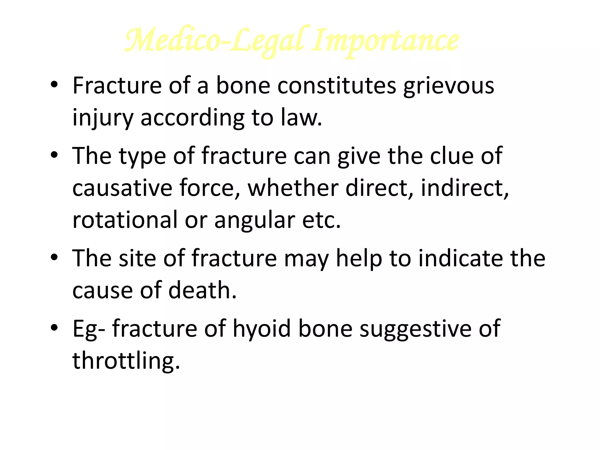 Medico-Legal Importance
• Fracture of a bone constitutes grievous
injury according to law.
• The type of fracture can give the clue of
causative force, whether direct, indirect,
rotational or angular etc.
• The site of fracture may help to indicate the
cause of death.
• Eg- fracture of hyoid bone suggestive of
throttling.
 