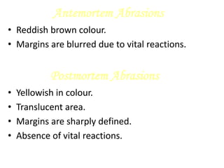Antemortem Abrasions
• Reddish brown colour.
• Margins are blurred due to vital reactions.
Postmortem Abrasions
• Yellowish in colour.
• Translucent area.
• Margins are sharply defined.
• Absence of vital reactions.
 