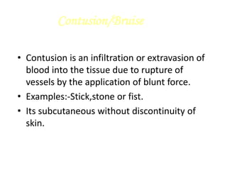 Contusion/Bruise
• Contusion is an infiltration or extravasion of
blood into the tissue due to rupture of
vessels by the application of blunt force.
• Examples:-Stick,stone or fist.
• Its subcutaneous without discontinuity of
skin.
 