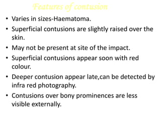 Features of contusion
• Varies in sizes-Haematoma.
• Superficial contusions are slightly raised over the
skin.
• May not be present at site of the impact.
• Superficial contusions appear soon with red
colour.
• Deeper contusion appear late,can be detected by
infra red photography.
• Contusions over bony prominences are less
visible externally.
 