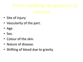 Factors modifying the appearance of
contusion
• Site of injury.
• Vascularity of the part.
• Age.
• Sex.
• Colour of the skin.
• Nature of disease.
• Shifting of blood due to gravity.
 
