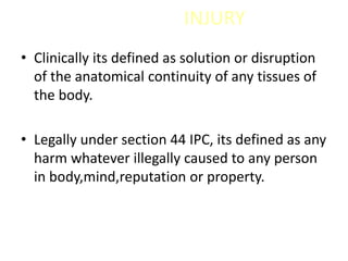 INJURY
• Clinically its defined as solution or disruption
of the anatomical continuity of any tissues of
the body.
• Legally under section 44 IPC, its defined as any
harm whatever illegally caused to any person
in body,mind,reputation or property.
 