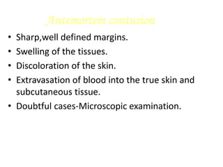 Antemortem contusion
• Sharp,well defined margins.
• Swelling of the tissues.
• Discoloration of the skin.
• Extravasation of blood into the true skin and
subcutaneous tissue.
• Doubtful cases-Microscopic examination.
 