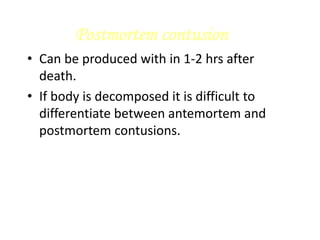 Postmortem contusion
• Can be produced with in 1-2 hrs after
death.
• If body is decomposed it is difficult to
differentiate between antemortem and
postmortem contusions.
 