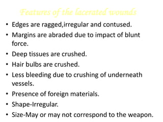 Features of the lacerated wounds
• Edges are ragged,irregular and contused.
• Margins are abraded due to impact of blunt
force.
• Deep tissues are crushed.
• Hair bulbs are crushed.
• Less bleeding due to crushing of underneath
vessels.
• Presence of foreign materials.
• Shape-Irregular.
• Size-May or may not correspond to the weapon.
 