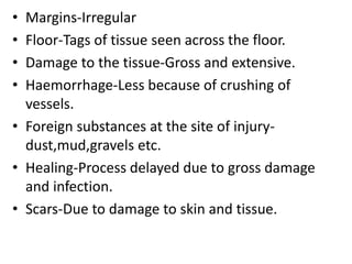 • Margins-Irregular
• Floor-Tags of tissue seen across the floor.
• Damage to the tissue-Gross and extensive.
• Haemorrhage-Less because of crushing of
vessels.
• Foreign substances at the site of injury-
dust,mud,gravels etc.
• Healing-Process delayed due to gross damage
and infection.
• Scars-Due to damage to skin and tissue.
 