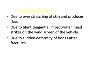 Stretch laceration:
• Due to over stretching of skin and produces
flap.
• Due to blunt tangential impact-when head
strikes on the wind screen of the vehicle.
• Due to sudden deformity of bones after
fractures.
 