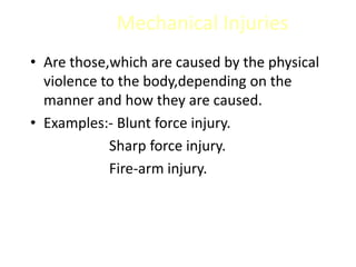 Mechanical Injuries
• Are those,which are caused by the physical
violence to the body,depending on the
manner and how they are caused.
• Examples:- Blunt force injury.
Sharp force injury.
Fire-arm injury.
 