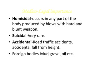 Medico-Legal importance
• Homicidal-occurs in any part of the
body.produced by blows with hard and
blunt weapon.
• Suicidal-Very rare.
• Accidental-Road traffic accidents,
accidental fall from height.
• Foreign bodies-Mud,gravel,oil etc.
 