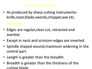 Incised wounds
• Its produced by sharp cutting instruments-
knife,razor,blade,swords,chopper,axe etc.
Features:
• Edges are regular,clear cut, retracted and
averted.
• Except in neck and scrotum-edges are inverted.
• Spindle shaped wound,maximum widening in the
central part.
• Length is greater than the breadth.
• Breadth is greater than the thickness of the
 