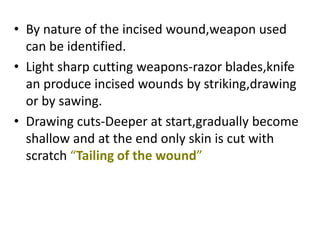 • By nature of the incised wound,weapon used
can be identified.
• Light sharp cutting weapons-razor blades,knife
an produce incised wounds by striking,drawing
or by sawing.
• Drawing cuts-Deeper at start,gradually become
shallow and at the end only skin is cut with
scratch “Tailing of the wound”
 
