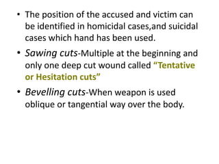 • The position of the accused and victim can
be identified in homicidal cases,and suicidal
cases which hand has been used.
• Sawing cuts-Multiple at the beginning and
only one deep cut wound called “Tentative
or Hesitation cuts”
• Bevelling cuts-When weapon is used
oblique or tangential way over the body.
 