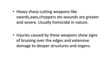 • Heavy sharp cutting weapons-like
swords,axes,choppers etc-wounds are greater
and severe. Usually homicidal in nature.
• Injuries caused by these weapons show signs
of bruising over the edges and extensive
damage to deeper structures and organs.
 