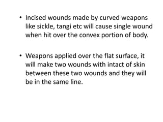 • Incised wounds made by curved weapons
like sickle, tangi etc will cause single wound
when hit over the convex portion of body.
• Weapons applied over the flat surface, it
will make two wounds with intact of skin
between these two wounds and they will
be in the same line.
 