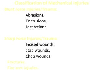 Classification of Mechanical Injuries
Blunt Force Injuries/Trauma:
Abrasions.
Contusions,.
Lacerations.
Sharp Force Injuries/Trauma:
Incised wounds.
Stab wounds.
Chop wounds.
Fractures.
Fire arm injuries.
 