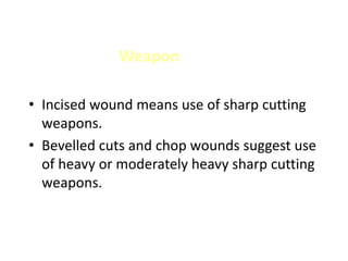 Weapon
• Incised wound means use of sharp cutting
weapons.
• Bevelled cuts and chop wounds suggest use
of heavy or moderately heavy sharp cutting
weapons.
 