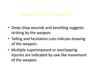Manner of use of weapon
• Deep chop wounds and bevelling suggests
striking by the weapon.
• Tailing and hesitation cuts indicate drawing
of the weapon.
• Multiple superimposed or overlapping
injuries are indicated by saw like movement
of the weapon.
 