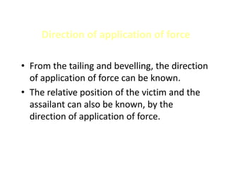 Direction of application of force
• From the tailing and bevelling, the direction
of application of force can be known.
• The relative position of the victim and the
assailant can also be known, by the
direction of application of force.
 