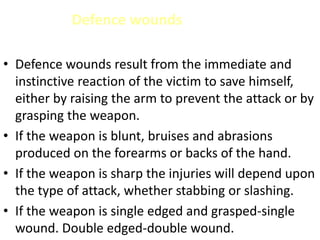 Defence wounds
• Defence wounds result from the immediate and
instinctive reaction of the victim to save himself,
either by raising the arm to prevent the attack or by
grasping the weapon.
• If the weapon is blunt, bruises and abrasions
produced on the forearms or backs of the hand.
• If the weapon is sharp the injuries will depend upon
the type of attack, whether stabbing or slashing.
• If the weapon is single edged and grasped-single
wound. Double edged-double wound.
 