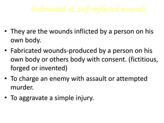 Fabricated & Self-inflicted wounds
• They are the wounds inflicted by a person on his
own body.
• Fabricated wounds-produced by a person on his
own body or others body with consent. (fictitious,
forged or invented)
• To charge an enemy with assault or attempted
murder.
• To aggravate a simple injury.
 