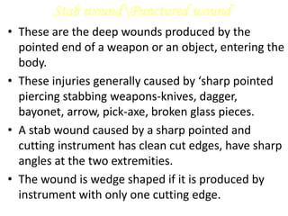 Stab woundPunctured wound
• These are the deep wounds produced by the
pointed end of a weapon or an object, entering the
body.
• These injuries generally caused by ‘sharp pointed
piercing stabbing weapons-knives, dagger,
bayonet, arrow, pick-axe, broken glass pieces.
• A stab wound caused by a sharp pointed and
cutting instrument has clean cut edges, have sharp
angles at the two extremities.
• The wound is wedge shaped if it is produced by
instrument with only one cutting edge.
 