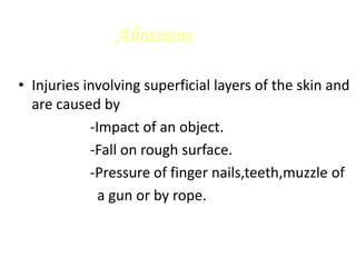 Abrasions
• Injuries involving superficial layers of the skin and
are caused by
-Impact of an object.
-Fall on rough surface.
-Pressure of finger nails,teeth,muzzle of
a gun or by rope.
 