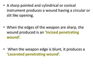 • A sharp pointed and cylindrical or conical
instrument produces a wound having a circular or
slit like opening.
• When the edges of the weapon are sharp, the
wound produced is an ‘Incised penetrating
wound’.
• When the weapon edge is blunt, it produces a
‘Lacerated penetrating wound’.
 