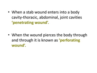 • When a stab wound enters into a body
cavity-thoracic, abdominal, joint cavities
‘penetrating wound’.
• When the wound pierces the body through
and through it is known as ‘perforating
wound’.
 