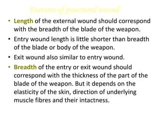 Features of punctured wound
• Length of the external wound should correspond
with the breadth of the blade of the weapon.
• Entry wound length is little shorter than breadth
of the blade or body of the weapon.
• Exit wound also similar to entry wound.
• Breadth of the entry or exit wound should
correspond with the thickness of the part of the
blade of the weapon. But it depends on the
elasticity of the skin, direction of underlying
muscle fibres and their intactness.
 