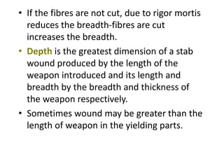 • If the fibres are not cut, due to rigor mortis
reduces the breadth-fibres are cut
increases the breadth.
• Depth is the greatest dimension of a stab
wound produced by the length of the
weapon introduced and its length and
breadth by the breadth and thickness of
the weapon respectively.
• Sometimes wound may be greater than the
length of weapon in the yielding parts.
 