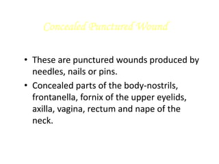 Concealed Punctured Wound
• These are punctured wounds produced by
needles, nails or pins.
• Concealed parts of the body-nostrils,
frontanella, fornix of the upper eyelids,
axilla, vagina, rectum and nape of the
neck.
 