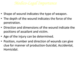 Medico-Legal Importance
• Shape of wound indicates the type of weapon.
• The depth of the wound indicates the force of the
penetration.
• Direction and dimensions of the wound indicate the
positions of assailant and victim.
• Age of the injury can be determined.
• Position, number and direction of wounds can give
clue for manner of production-Suicidal, Accidental,
Homicidal.
 