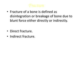 Fracture
• Fracture of a bone is defined as
disintegration or breakage of bone due to
blunt force either directly or indirectly.
• Direct fracture.
• Indirect fracture.
 