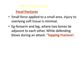 Direct Fracture
Focal fractures
• Small force applied to a small area. Injury to
overlying soft tissue is minimal.
• Eg-forearm and leg, where two bones lie
adjacent to each other. While defending
blows during an attack. ‘Tapping Fracture’.
 