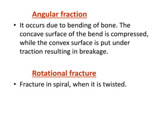 Angular fraction
• It occurs due to bending of bone. The
concave surface of the bend is compressed,
while the convex surface is put under
traction resulting in breakage.
Rotational fracture
• Fracture in spiral, when it is twisted.
 