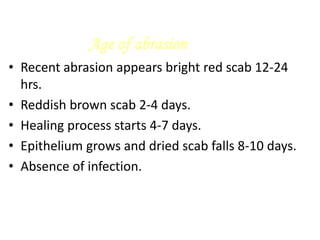 Age of abrasion
• Recent abrasion appears bright red scab 12-24
hrs.
• Reddish brown scab 2-4 days.
• Healing process starts 4-7 days.
• Epithelium grows and dried scab falls 8-10 days.
• Absence of infection.
 
